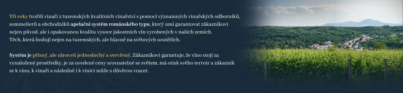 Tři roky tvořili vinaři z tuzemských kvalitních vinařství s pomocí významných vinařských odborníků, sommelierů a obchodníků apelační systém románského typu, který umí garantovat zákazníkovi nejen původ, ale i opakovanou kvalitu vysoce jakostních vín vyrobených v našich zemích. Těch, která bodují nejen na tuzemských, ale hlavně na světových soutěžích. Systém je přísný, ale zároveň jednoduchý a otevřený. Zákazníkovi garantuje, že víno stojí za vynaložené prostředky, je za uvedené ceny srovnatelné se světem, má otisk svého terroir a zákazník se k vínu, k vinaři a následně i k vinici může s důvěrou vracet. Dnes se tento systém poprvé představuje zákazníkovi.